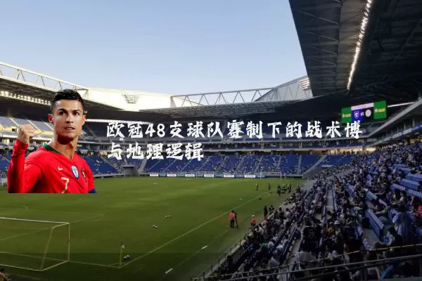 欧冠48支球队赛制下的战术博弈与地理逻辑